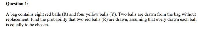 Question 1:
A bag contains eight red balls (R) and four yellow balls (Y). Two balls are drawn from the bag without
replacement. Find the probability that two red balls (R) are drawn, assuming that every drawn each ball
is equally to be chosen.
