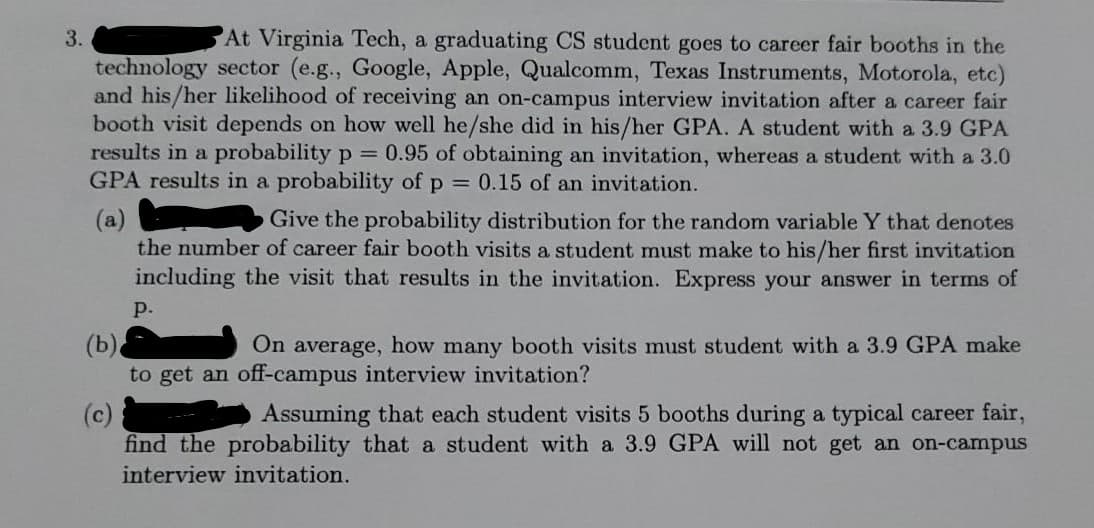 3.
At Virginia Tech, a graduating CS student goes to career fair booths in the
technology sector (e.g., Google, Apple, Qualcomm, Texas Instruments, Motorola, etc)
and his/her likelihood of receiving an on-campus interview invitation after a career fair
booth visit depends on how well he/she did in his/her GPA. A student with a 3.9 GPA
results in a probability p = 0.95 of obtaining an invitation, whereas a student with a 3.0
GPA results in a probability of p 0.15 of an invitation.
(a)
the number of career fair booth visits a student must make to his/her first invitation
including the visit that results in the invitation. Express your answer in terms of
Give the probability distribution for the random variable Y that denotes
р.
On average, how many booth visits must student with a 3.9 GPA make
(b).
to get an off-campus interview invitation?
Assuming that each student visits 5 booths during a typical career fair,
(c)
find the probability that a student with a 3.9 GPA will not get an on-campus
interview invitation.

