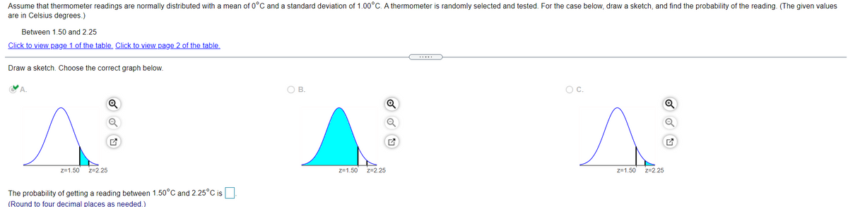 Assume that thermometer readings are normally distributed with a mean of 0°C and a standard deviation of 1.00°C. A thermometer is randomly selected and tested. For the case below, draw a sketch, and find the probability of the reading. (The given values
are in Celsius degrees.)
Between 1.50 and 2.25
Click to view page 1 of the table. Click to view page 2 of the table.
Draw a sketch. Choose the correct graph below.
OB.
Oc.
z=1.50
z=2.25
z=1.50
z=2.25
z=1.50
z=2.25
The probability of getting a reading between 1.50°C and 2.25°C is.
(Round to four decimal places as needed.)
