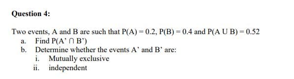Question 4:
Two events, A and B are such that P(A) = 0.2, P(B) = 0.4 and P(A U B) = 0.52
a. Find P(A' N B')
b. Determine whether the events A' and B' are:
i. Mutually exclusive
ii. independent
