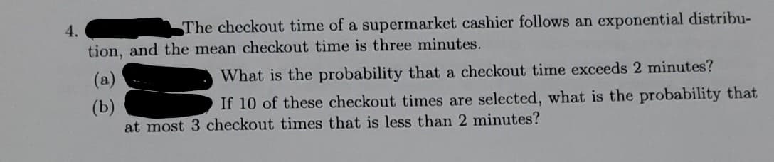 4.
The checkout time of a supermarket cashier follows an exponential distribu-
tion, and the mean checkout time is three minutes.
(a)
What is the probability that a checkout time exceeds 2 minutes?
If 10 of these checkout times are selected, what is the probability that
(b)
at most 3 checkout times that is less than 2 minutes?
