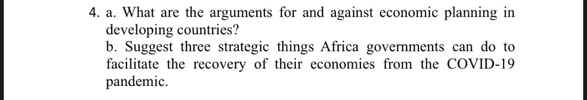 4. a. What are the arguments for and against economic planning in
developing countries?
b. Suggest three strategic things Africa governments can do to
facilitate the recovery of their economies from the COVID-19
pandemic.
