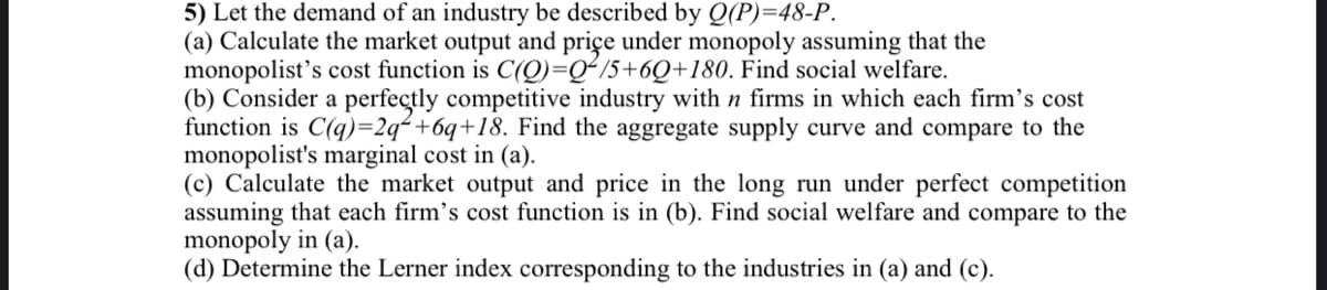 5) Let the demand of an industry be described by Q(P)=48-P.
(a) Calculate the market output and priçe under monopoly assuming that the
monopolist's cost function is C(Q)=Q²15+6Q+180. Find social welfare.
(b) Consider a perfectly competitive industry with n firms in which each firm's cost
function is C(q)=2q² +6q+18. Find the aggregate supply curve and compare to the
monopolist's marginal cost in (a).
(c) Calculate the market output and price in the long run under perfect competition
assuming that each firm's cost function is in (b). Find social welfare and compare to the
monopoly in (a).
(d) Determine the Lerner index corresponding to the industries in (a) and (c).
