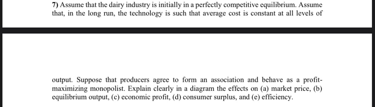 7) Assume that the dairy industry is initially in a perfectly competitive equilibrium. Assume
that, in the long run, the technology is such that average cost is constant at all levels of
output. Suppose that producers agree to form an association and behave as a profit-
maximizing monopolist. Explain clearly in a diagram the effects on (a) market price, (b)
equilibrium output, (c) economic profit, (d) consumer surplus, and (e) efficiency.
