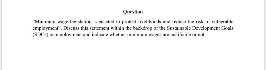Question
"Minimum wage legislation is enacted to protect livelihoods and reduce the risk of vulnerable
employment". Discuss this statement within the backdrop of the Sustainable Development Goals
(SDGS) on employment and indicate whether minimum wages are justifiable or not.
