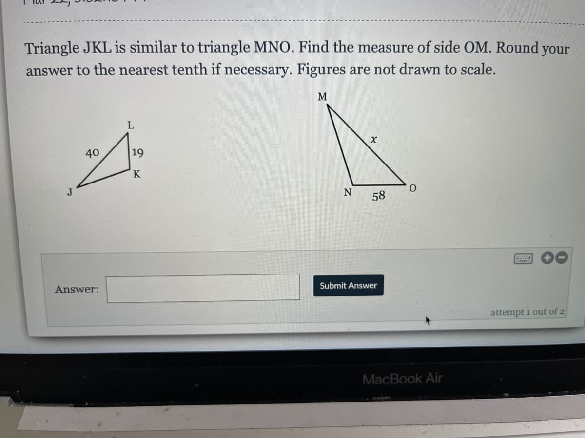 Triangle JKL is similar to triangle MNO. Find the measure of side OM. Round your
answer to the nearest tenth if necessary. Figures are not drawn to scale.
M
40
19
J
N
58
Answer:
Submit Answer
attempt 1 out of 2
MacBook Air
