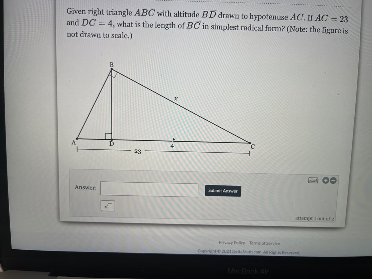 Given right triangle ABC with altitude BD drawn to hypotenuse AC. If AC = 23
and DC = 4, what is the length of BC in simplest radical form? (Note: the figure is
not drawn to scale.)
C.
23
Answer:
Submit Answer
attempt 1 out of 2
Privacy Policy Terms of Service
Copyright © 2021 DeltaMath.com. All Rights Reserved.
MacBook Air
