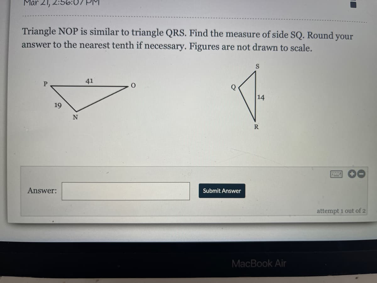 Mar 21,
Triangle NOP is similar to triangle QRS. Find the measure of side SQ. Round your
answer to the nearest tenth if necessary. Figures are not drawn to scale.
S
41
Q
14
19
N
Answer:
Submit Answer
attempt 1 out of 2
MacBook Air
