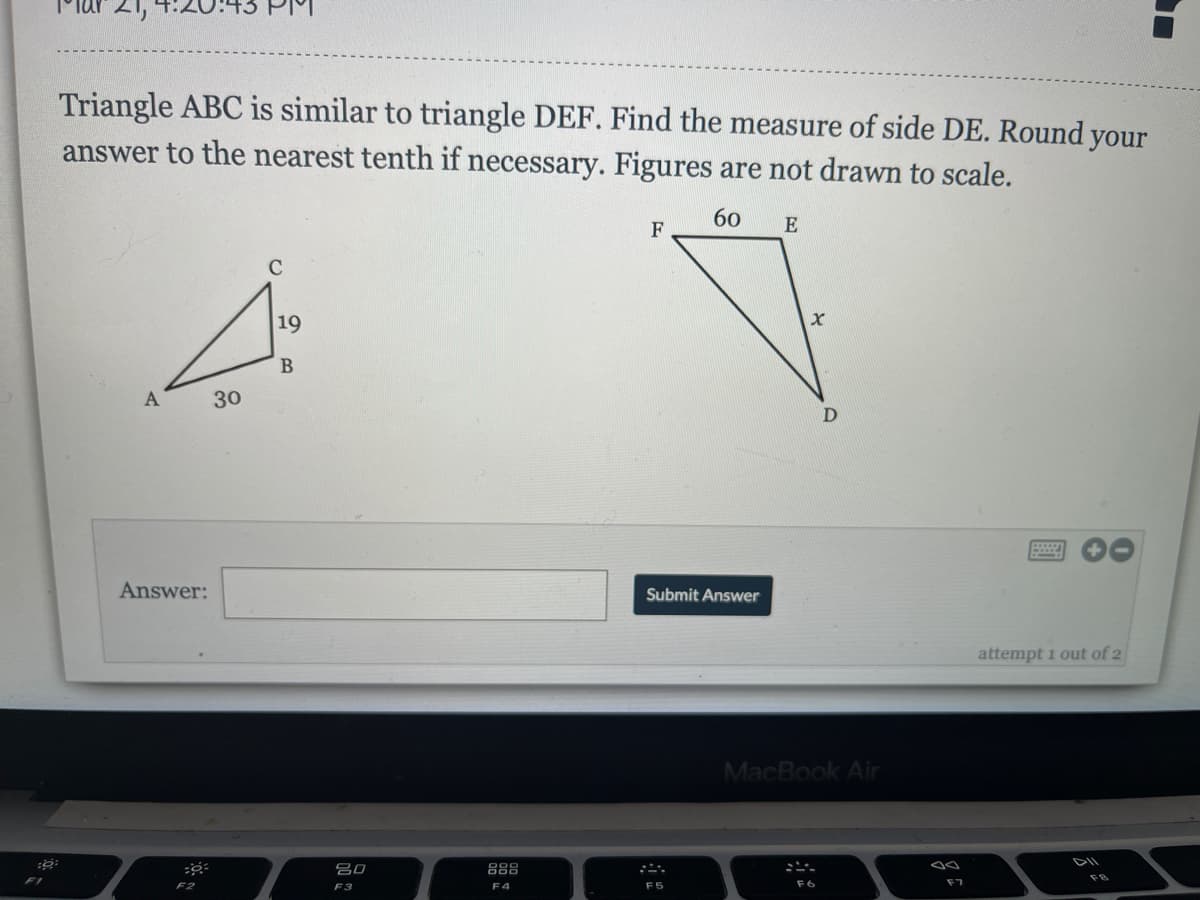 Triangle ABC is similar to triangle DEF. Find the measure of side DE. Round your
answer to the nearest tenth if necessary. Figures are not drawn to scale.
60
E
F
C
19
A
30
D
Answer:
Submit Answer
attempt 1 out of 2
MacBook Air
DII
80
888
F2
F3
F4
F5
F6
