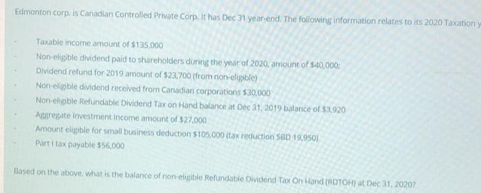 Edmonton corp. is Canadian Controlled Private Corp. It has Dec 31 year-end. The following information relates to its 2020 Taxation y
Taxable income amount of $135,000
Non-eligible dividend paid to shareholders during the year of 2020, amount of $40,000;
Dividend refund for 2019 amount of $23,700 (from non-eligible)
Non-eligible dividend received from Canadian corporations $30,000
Non-eligible Refundable Dividend Tax on Hand balance at Dec 31, 2019 balance of $3,920
Aggregate Investment Income amount of $27,000
Amount eligible for small business deduction $105,000 (tax reduction SBD 19,950)
Part I tax payable $56,000
Based on the above, what is the balance of non-eligible Refundable Dividend Tax On Hand (RDTOH) at Dec 31, 20207
