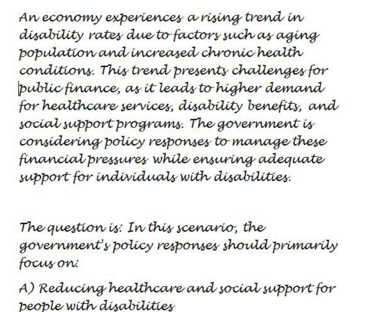 An economy experiences a rising trend in
disability rates due to factors such as aging
population and increased chronic health
conditions. This trend presents challenges for
public finance, as it leads to higher demand
for healthcare services, disability benefits, and
social support programs. The government is
considering policy responses to manage these
financial pressures while ensuring adequate
support for individuals with disabilities.
The question is: In this scenario, the
government's policy responses should primarily
focus on:
A) Reducing healthcare and social support for
people with disabilities