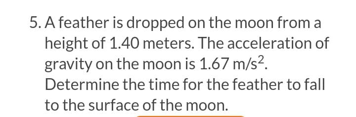 5. A feather is dropped on the moon from a
height of 1.40 meters. The acceleration of
gravity on the moon is 1.67 m/s?.
Determine the time for the feather to fall
to the surface of the moon.
