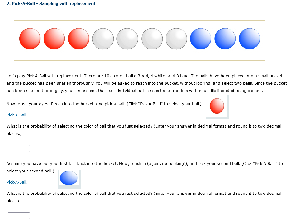 2. Pick-A-Ball - Sampling with replacement
DOOOO
ССС
Let's play Pick-A-Ball with replacement! There are 10 colored balls: 3 red, 4 white, and 3 blue. The balls have been placed into a small bucket,
and the bucket has been shaken thoroughly. You will be asked to reach into the bucket, without looking, and select two balls. Since the bucket
has been shaken thoroughly, you can assume that each individual ball is selected at random with equal likelihood of being chosen.
Now, close your eyes! Reach into the bucket, and pick a ball. (Click "Pick-A-Ball!" to select your ball.)
Pick-A-Ball!
What is the probability of selecting the color of ball that you just selected? (Enter your answer in decimal format and round it to two decimal
places.)
Assume you have put your first ball back into the bucket. Now, reach in (again, no peeking!), and pick your second ball. (Click "Pick-A-Ball!" to
select your second ball.)
Pick-A-Ball!
What is the probability of selecting the color of ball that you just selected? (Enter your answer in decimal format and round it to two decimal
places.)