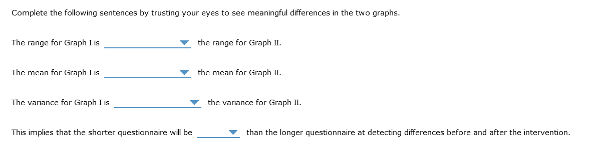 Complete the following sentences by trusting your eyes to see meaningful differences in the two graphs.
The range for Graph I is
The mean for Graph I is
The variance for Graph I is
This implies that the shorter questionnaire will be
the range for Graph II.
the mean for Graph II.
the variance for Graph II.
than the longer questionnaire at detecting differences before and after the intervention.