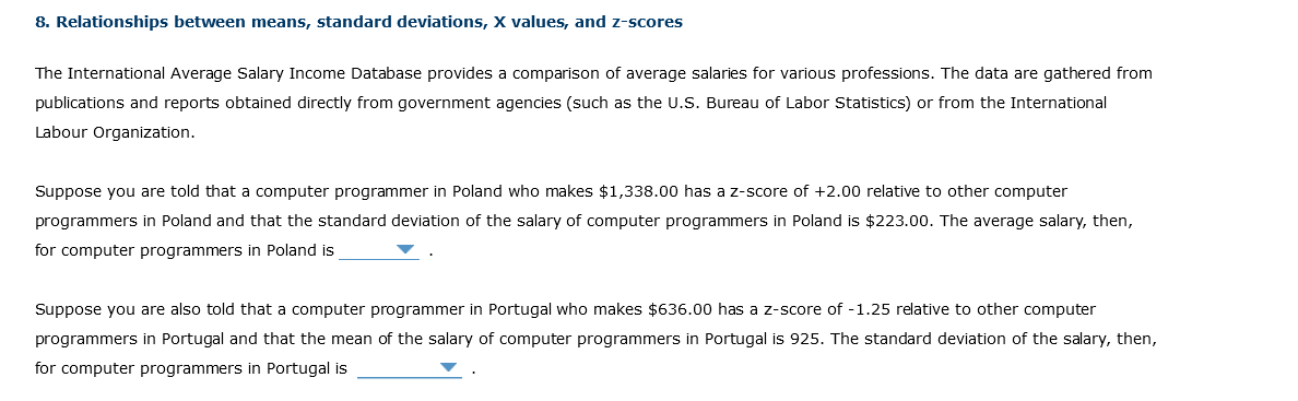 8. Relationships between means, standard deviations, X values, and z-scores
The International Average Salary Income Database provides a comparison of average salaries for various professions. The data are gathered from
publications and reports obtained directly from government agencies (such as the U.S. Bureau of Labor Statistics) or from the International
Labour Organization.
Suppose you are told that a computer programmer in Poland who makes $1,338.00 has a z-score of +2.00 relative to other computer
programmers in Poland and that the standard deviation of the salary of computer programmers in Poland is $223.00. The average salary, then,
for computer programmers in Poland is
Suppose you are also told that a computer programmer in Portugal who makes $636.00 has a z-score of -1.25 relative to other computer
programmers in Portugal and that the mean of the salary of computer programmers in Portugal is 925. The standard deviation of the salary, then,
for computer programmers in Portugal is