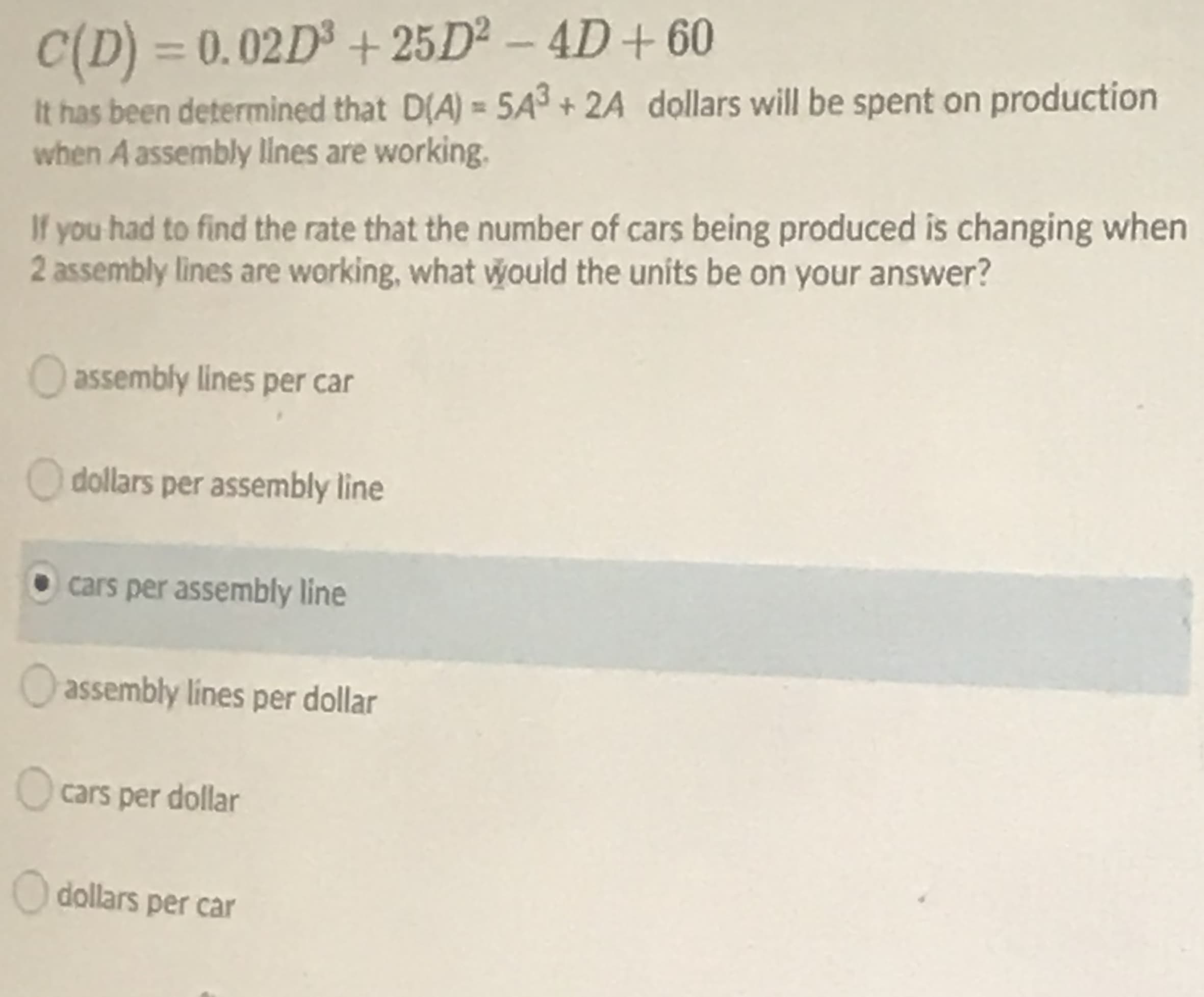 C(D) = 0.02D³ + 25D² – 4D+ 60
%3D
It has been determined that D(A) = 5A3 + 2A dollars will be spent on production
when A assembly lilnes are working.
If you had to find the rate that the number of cars being produced is changing when
2 assembly lines are working, what would the units be on your answer?
Oassembly lines per car
O dollars per assembly line
• cars per assembly line
O assembly lines per dollar
O cars per dollar
O dollars per car
