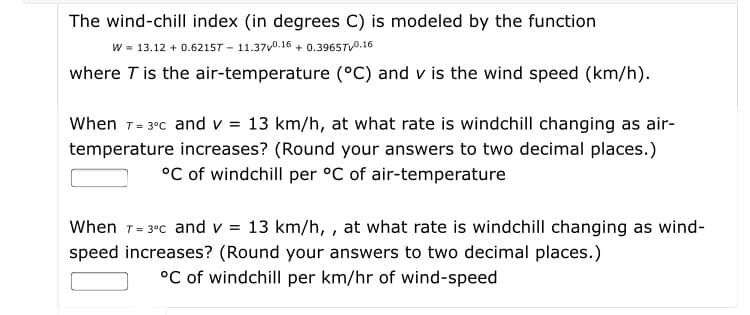The wind-chill index (in degrees C) is modeled by the function
w - 13.12 + 0.6215T – 11.370.16 + 0.3965TV0.16
where T is the air-temperature (°C) and v is the wind speed (km/h).
When T- 3°c and v = 13 km/h, at what rate is windchill changing as air-
temperature increases? (Round your answers to two decimal places.)
°C of windchill per °C of air-temperature
When 1- 3°c and v = 13 km/h, , at what rate is windchill changing as wind-
speed increases? (Round your answers to two decimal places.)
°C of windchill per km/hr of wind-speed
