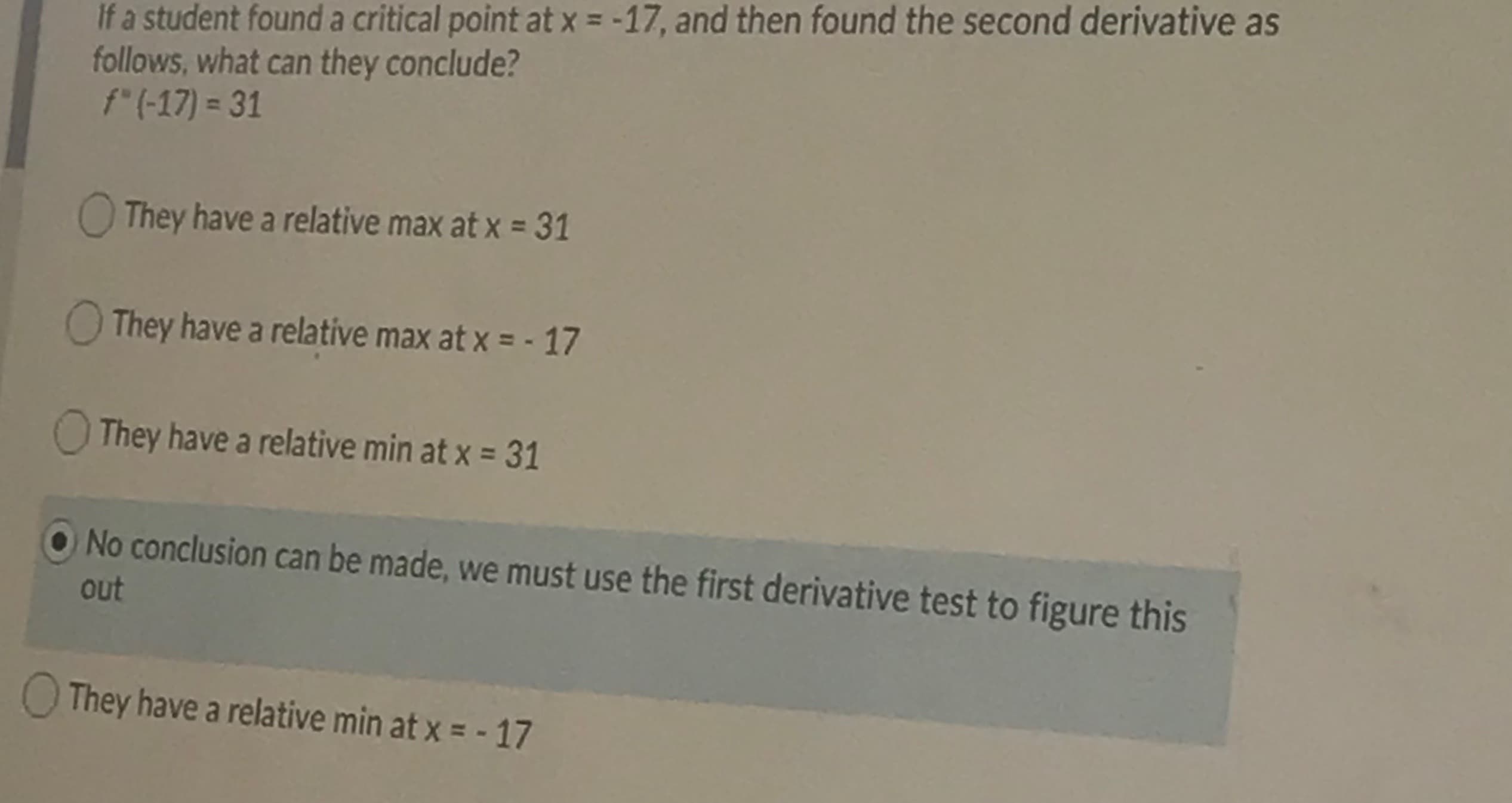 If a student found a critical point at x = -17, and then found the second derivative as
follows, what can they conclude?
f"(-17) = 31
They have a relative max at x = 31
O They have a relative max at x = - 17
They have a relative min at x = 31
No conclusion can be made, we must use the first derivative test to figure this
out
OThey have a relative min at x = - 17
