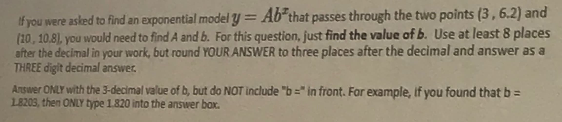 If you were asked to find an exponential model y = A6 that passes through the two points (3, 6.2) and
(20,10.8), you would need to find A and b. For this question, just find the value of b. Use at least 8 places
after the decimal in your work, but round YOUR ANSWER to three places after the decimal and answer as a
THREE digit decimal answer.
