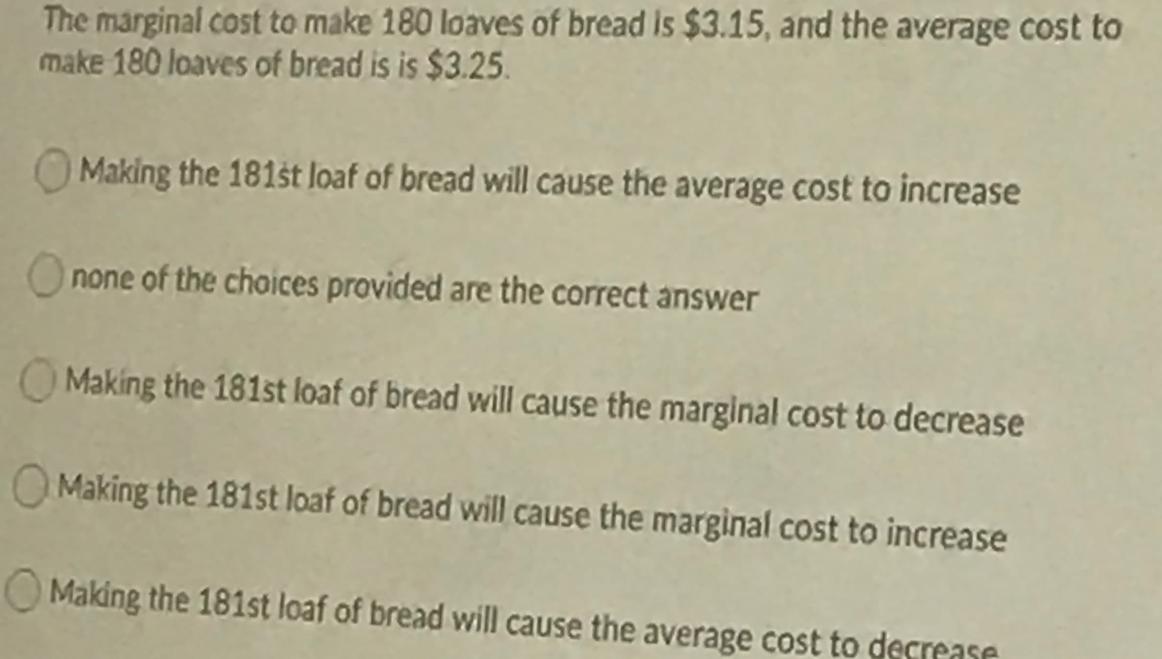 The marginal cost to make 180 loaves of bread is $3.15, and the average cost to
make 180 loaves of bread is is $3.25.
OMaking the 181št loaf of bread will cause the average cost to increase
none of the choices provided are the correct answer
Making the 181st loaf of bread will cause the marginal cost to decrease
Making the 181st loaf of bread will cause the marginal cost to increase
OMaking the 181st loaf of bread will cause the average cost to derroaco
