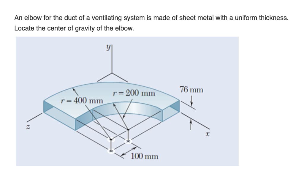 An elbow for the duct of a ventilating system is made of sheet metal with a uniform thickness.
Locate the center of gravity of the elbow.
Z
r = 400 mm
r = 200 mm
100 mm
76 mm
x