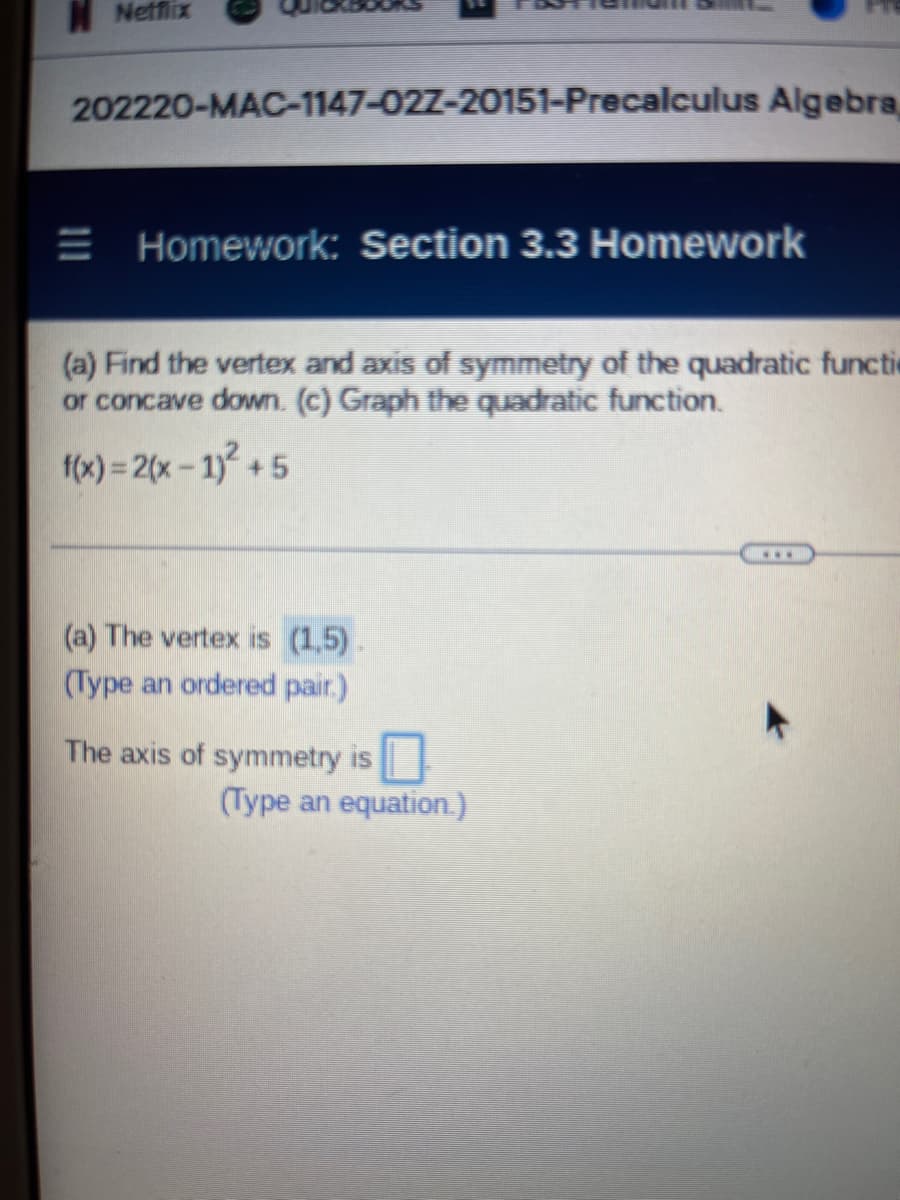 Netflix
202220-MAC-1147-027-20151-Precalculus Algebra,
Homework: Section 3.3 Homework
(a) Find the vertex and axis of symmetry of the quadratic functi
or concave down. (c) Graph the quadratic function.
f(x) = 2(x - 1)² +5
www
(a) The vertex is (1,5).
(Type an ordered pair.)
The axis of symmetry is
(Type an equation.)