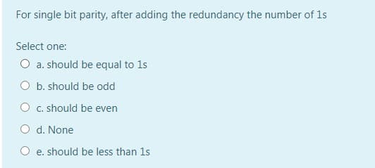 For single bit parity, after adding the redundancy the number of 1s
Select one:
O a. should be equal to 1s
O b. should be odd
O c. should be even
O d. None
O e. should be less than 1s
