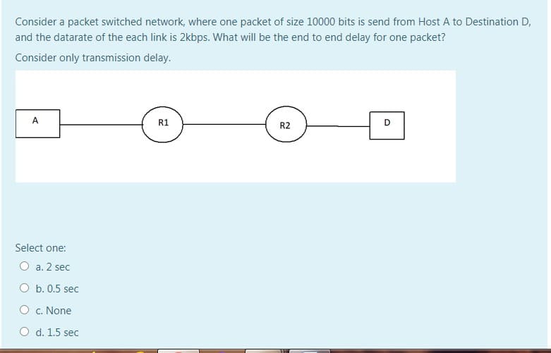 Consider a packet switched network, where one packet of size 10000 bits is send from Host A to Destination D,
and the datarate of the each link is 2kbps. What will be the end to end delay for one packet?
Consider only transmission delay.
A
R1
D
R2
Select one:
O a. 2 sec
O b. 0.5 sec
O c. None
O d. 1.5 seC
