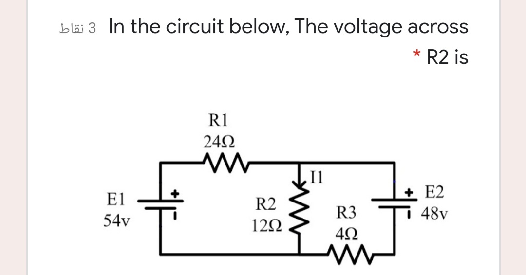 In the circuit below, The voltage across
* R2 is
R1
242
Il
E2
E1
R2
R3
E 48v
54v
12Ω
