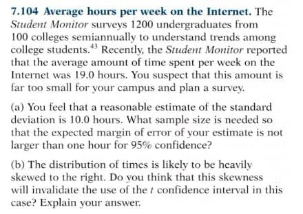 7.104 Average hours per week on the Internet. The
Student Monitor surveys 1200 undergraduates from
100 colleges semiannually to understand trends among
college students." Recently, the Student Monitor reported
that the average amount of time spent per week on the
Internet was 19.0 hours. You suspect that this amount is
far too small for your campus and plan a survey.
(a) You feel that a reasonable estimate of the standard
deviation is 10.0 hours. What sample size is needed so
that the expected margin of error of your estimate is not
larger than one hour for 95% confidence?
(b) The distribution of times is likely to be heavily
skewed to the right. Do you think that this skewness
will invalidate the use of the t confidence interval in this
case? Explain your answer.

