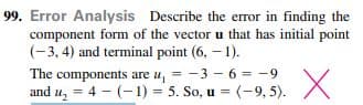 Error Analysis Describe the error in finding the
component form of the vector u that has initial point
(-3, 4) and terminal point (6, – 1).
The components are u, = -3 - 6 = -9
and u, = 4 - (-1) = 5. So, u = (-9, 5).
%3D
