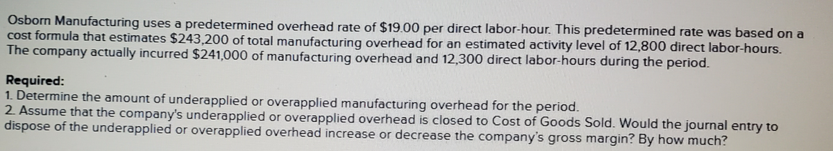 Osborn Manufacturing uses a predetermined overhead rate of $19.00 per direct labor-hour. This predetermined rate was based on a
cost formula that estimates $243,200 of total manufacturing overhead for an estimated activity level of 12,800 direct labor-hours.
The company actually incurred $241,000 of manufacturing overhead and 12,300 direct labor-hours during the period.
Required:
1. Determine the amount of underapplied or overapplied manufacturing overhead for the period.
2 Assume that the company's underapplied or overapplied overhead is closed to Cost of Goods Sold. Would the journal entry to
dispose of the underapplied or overapplied overhead increase or decrease the company's gross margin? By how much?
