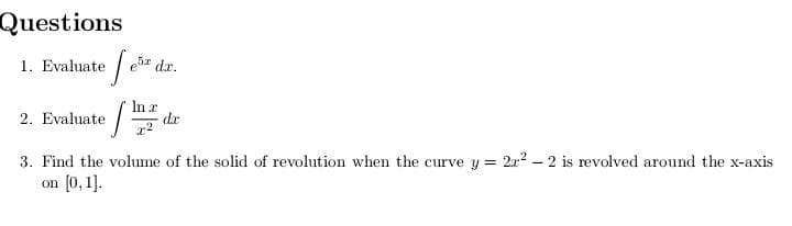 Questions
1. Evaluate
ebz dr.
In r
dr
2. Evaluate
3. Find the volume of the solid of revolution when the curve y = 2x? – 2 is revolved around the x-axis
on (0, 1].
