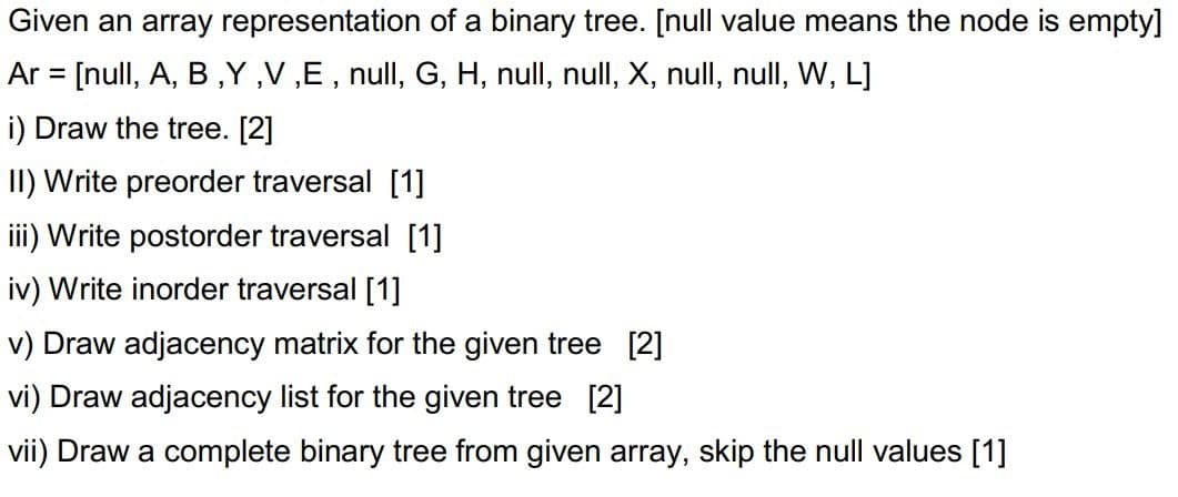 Given an array representation of a binary tree. [null value means the node is empty]
Ar = [null, A, B,Y ,V ,E , null, G, H, null, null, X, null, null, W, L]
i) Draw the tree. [2]
II) Write preorder traversal [1]
iii) Write postorder traversal [1]
iv) Write inorder traversal [1]
v) Draw adjacency matrix for the given tree [2]
vi) Draw adjacency list for the given tree [2]
vii) Draw a complete binary tree from given array, skip the null values [1]

