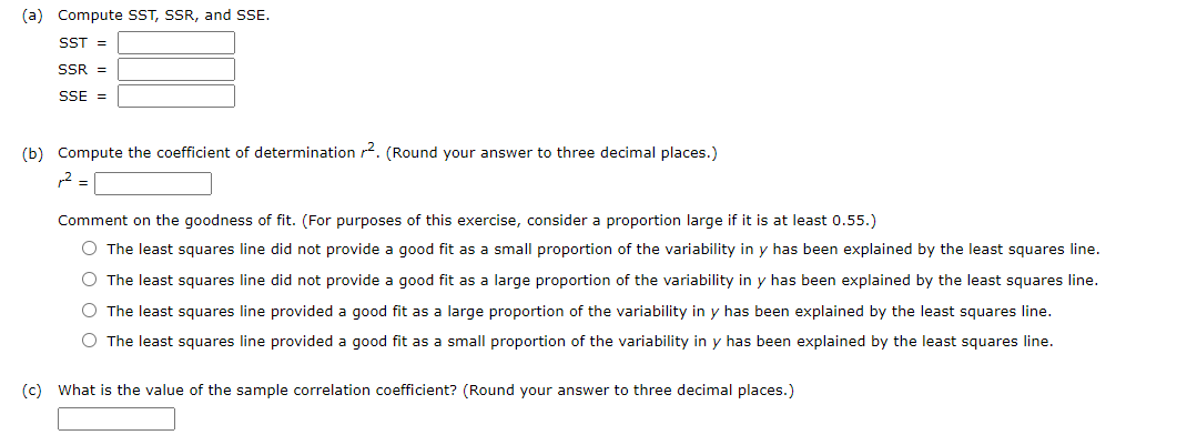 (a) Compute SST, SSR, and SSE.
SST =
SSR =
SSE =
(b) Compute the coefficient of determination r2. (Round your answer to three decimal places.)
p2 =
Comment on the goodness of fit. (For purposes of this exercise, consider a proportion large if it is at least 0.55.)
O The least squares line did not provide a good fit as a small proportion of the variability in y has been explained by the least squares line.
O The least squares line did not provide a good fit as a large proportion of the variability in y has been explained by the least squares line.
The least squares line provided a good fit as a large proportion of the variability in y has been explained by the least squares line.
O The least squares line provided a good fit as a small proportion of the variability in y has been explained by the least squares line.
(c) What is the value of the sample correlation coefficient? (Round your answer to three decimal places.)
