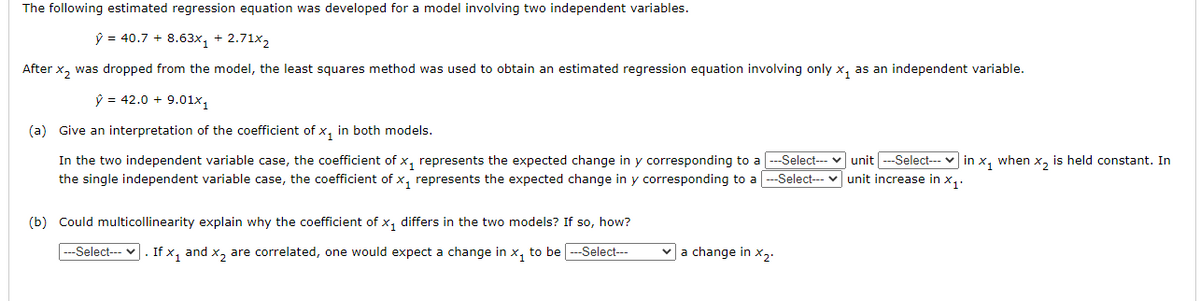 The following estimated regression equation was developed for a model involving two independent variables.
ŷ = 40.7 + 8.63x, + 2.71x2
After x, was dropped from the model, the least squares method was used to obtain an estimated regression equation involving only x, as an independent variable.
ŷ = 42.0 + 9.01x,
(a) Give an interpretation of the coefficient of x, in both models.
In the two independent variable case, the coefficient of x, represents the expected change in y corresponding to a ---Select-- v unit --Select-- v in x, when x, is held constant. In
the single independent variable case, the coefficient of x, represents the expected change in y corresponding to a -Select-- v unit increase in x,.
(b) Could multicollinearity explain why the coefficient of x, differs in the two models? If so, how?
---Select--- v. If x, and x, are correlated, one would expect a change in x, to be --Select--
va change in x2.
