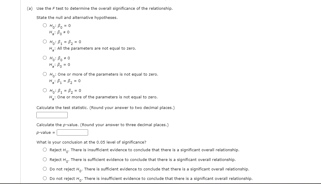 (a) Use the F test to determine the overall significance of the relationship.
State the null and alternative hypotheses.
O Ho: Bo = 0
H3: Bo = 0
O Ho: B1 = B2 = 0
H: All the parameters are not equal to zero.
O Ho: Bo *0
H: Bo = 0
O Ho: One or more of the parameters is not equal to zero.
Hg: Bz = B2 = 0
O Ho: B1 = B2 = 0
H: One or more of the parameters is not equal to zero.
Calculate the test statistic. (Round your answer to two decimal places.)
Calculate the p-value. (Round your answer to three decimal places.)
p-value =
What is your conclusion at the 0.05 level of significance?
O Reject Ho: There is insufficient evidence to conclude that there is a significant overall relationship.
O Reject H. There is sufficient evidence to conclude that there is a significant overall relationship.
O Do not reject H,. There is sufficient evidence to conclude that there is a significant overall relationship.
O Do not reject Ho. There is insufficient evidence to conclude that there is a significant overall relationship.
