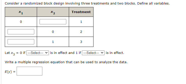 Consider a randomized block design involving three treatments and two blocks. Define all variables.
X1
X2
Treatment
1
2.
1
3
Let x, = 0 if ---Select-- v is in effect and 1 if --Select--- v is in effect.
Write a multiple regression equation that can be used to analyze the data.
E(y) =
