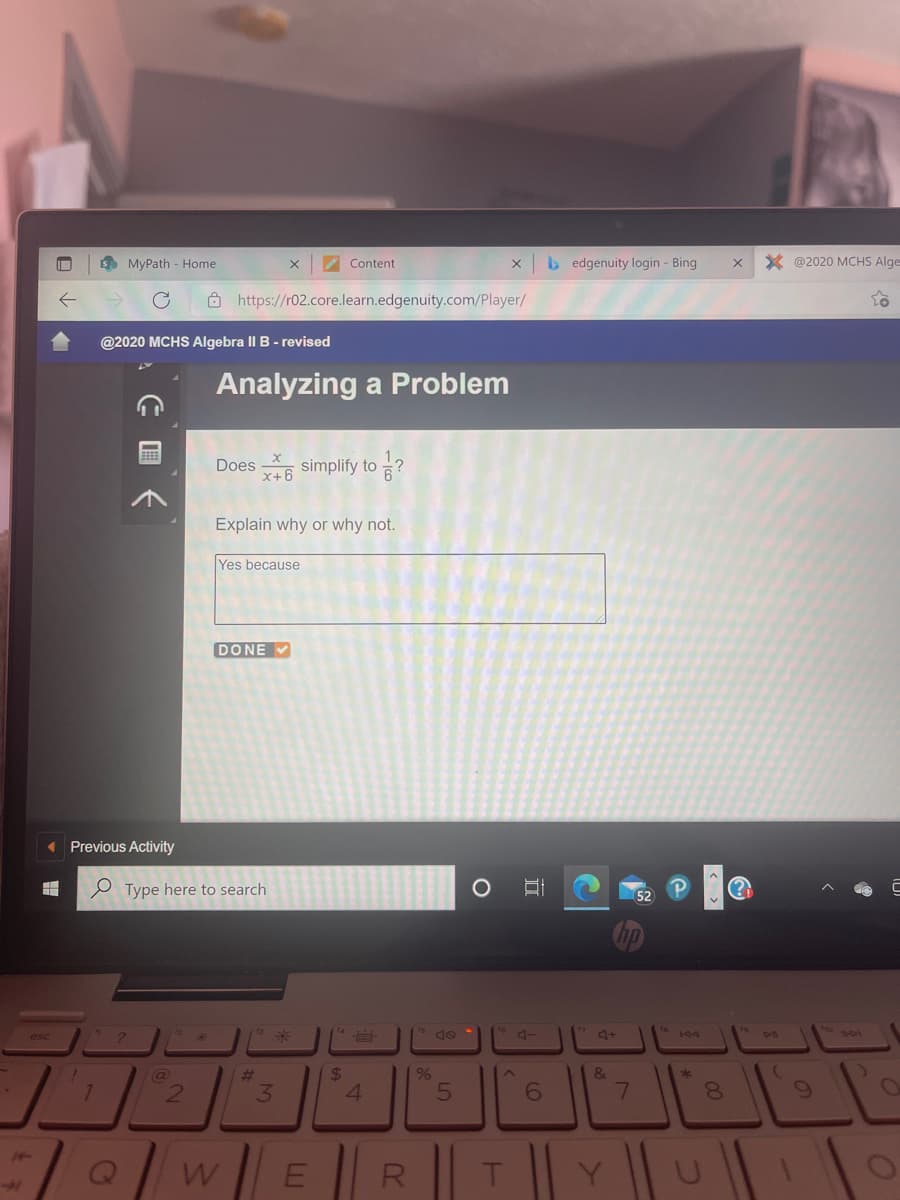 S MyPath - Home
2 Content
b edgenuity login - Bing
X @2020 MCHS Alge
Ô https://r02.core.learn.edgenuity.com/Player/
@2020 MCHS Algebra II B - revised
Analyzing a Problem
Does simplify to ?
x+6
Explain why or why not.
Yes because
DONE V
« Previous Activity
e Type here to search
14
to
esc
%24
4.
#3
&
21
3
8.
wER||T|| Yu|
