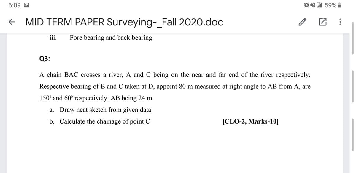 ON 59%
LTE
6:09 M
+ MID TERM PAPER Surveying- Fall 2020.doc
iii.
Fore bearing and back bearing
Q3:
A chain BAC crosses a river, A and C being on the near and far end of the river respectively.
Respective bearing of B and C taken at D, appoint 80 m measured at right angle to AB from A, are
150° and 60° respectively. AB being 24 m.
a. Draw neat sketch from given data
b. Calculate the chainage of point C
[CLO-2, Marks-10]
