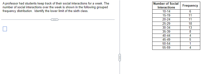 A professor had students keep track of their social interactions for a week. The
number of social interactions over the week is shown in the following grouped
frequency distribution. Identify the lower limit of the sixth class.
Number of Social
Interactions
10-14
15-19
20-24
25-29
30-34
35-39
40-44
45-49
50-54
55-59
Frequency
6
11
11
18
13
8
4
5
1
4