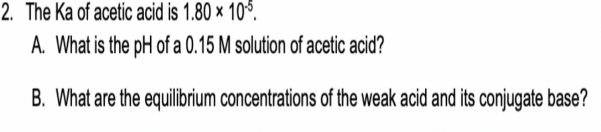 2. The Ka of acetic acid is 1.80 × 105.
A. What is the pH of a 0.15 M solution of acetic acid?
B. What are the equilibrium concentrations of the weak acid and its conjugate base?
