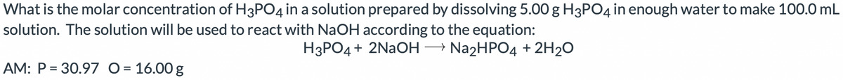 What is the molar concentration of H3PO4 in a solution prepared by dissolving 5.00 g H3PO4 in enough water to make 100.0 mL
solution. The solution will be used to react with NaOH according to the equation:
H3PO4+ 2NAOH - N22HP04 + 2H20
AM: P = 30.97 O = 16.00 g
