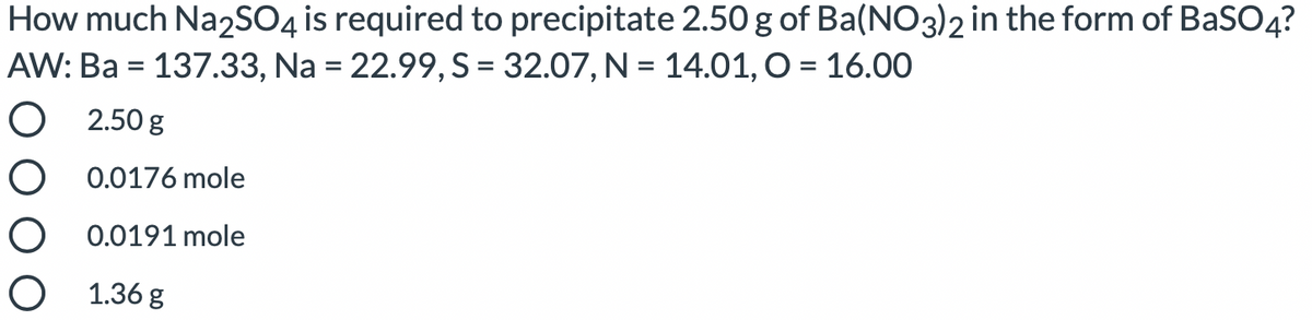 How much Na2SO4 is required to precipitate 2.50 g of Ba(NO3)2 in the form of BaSO4?
AW: Ba = 137.33, Na = 22.99, S= 32.07, N = 14.01, O = 16.00
O 2.50 g
O 0.0176 mole
O 0.0191 mole
O 1.36 g
