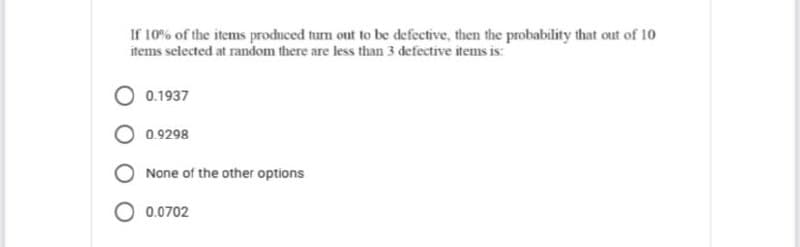 If 10% of the items produced turn out to be defective, then the probability that out of 10
items selected at random there are less than 3 defective items is:
0.1937
O 0.9298
None of the other options
O 0.0702
