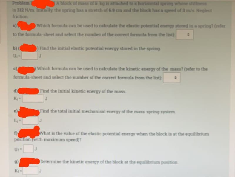 Problem
A block of mass of 5 kg is attached to a horizontal spring whose stiffness
is 312 N/m. Initially, the spring has a stretch of 6.9 cm and the block has a speed of 3 m/s. Neglect
friction
a)
Which formula can be used to calculate the elastic potential energy stored in a spring? (refer
to the formula-sheet and select the number of the correct formula from the list) 0
b) (
Find the initial elastic potential energy stored in the spring
U₁-
c)
Which formula can be used to calculate the kinetic energy of the mass? (refer to the
formula-sheet and select the number of the correct formula from the list)
d)
Find the initial kinetic energy of the mass.
K₁ =
J
Find the total initial mechanical energy of the mass-spring system.
E₁
f)
What is the value of the elastic potential energy when the block is at the equilibrium
position (with maximum speed)?
Ut
J
Determine the kinetic energy of the block at the equilibrium position
K₁-