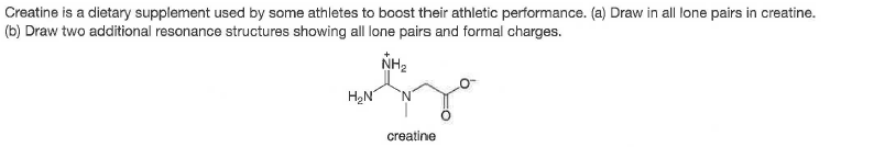Creatine is a dietary supplement used by some athletes to boost their athletic performance. (a) Draw in all lone pairs in creatine.
(b) Draw two additional resonance structures showing all lone pairs and formal charges.
NH2
HạN
creatine
