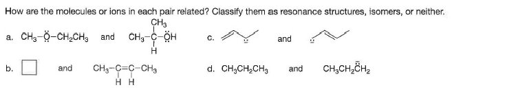 How are the molecules or ions in each pair related? Classify them as resonance structures, isomers, or neither.
CH3
a. CH,-Ö-CH,CH, and
C.
and
b.
and
CH3-C=C-CH3
d. CH;CH,CH3
CH,CH,ČH2
and
нн

