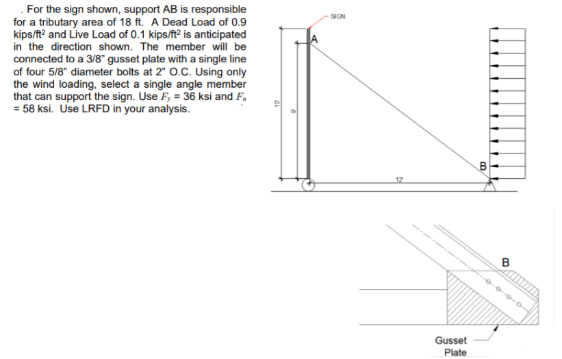 .For the sign shown, support AB is responsible
for a tributary area of 18 ft. A Dead Load of 0.9
kips/ft? and Live Load of 0.1 kips/ft² is anticipated
in the direction shown. The member will be
connected to a 3/8" gusset plate with a single line
of four 5/8" diameter bolts at 2" O.C. Using only
the wind loading, select a single angle member
that can support the sign. Use F, = 36 ksi and F.
= 58 ksi. Use LRFD in your analysis.
SIGN
17
Gusset
Plate
