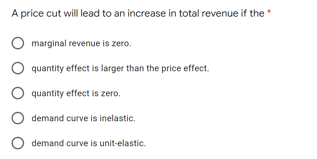 A price cut will lead to an increase in total revenue if the *
marginal revenue is zero.
quantity effect is larger than the price effect.
quantity effect is zero.
demand curve is inelastic.
demand curve is unit-elastic.
